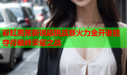 彩虹男孩新说唱挑战赛火力全开谁能夺得巅峰荣耀之战