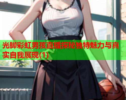 光脚彩虹男孩直播探秘独特魅力与真实自我展现(1)
