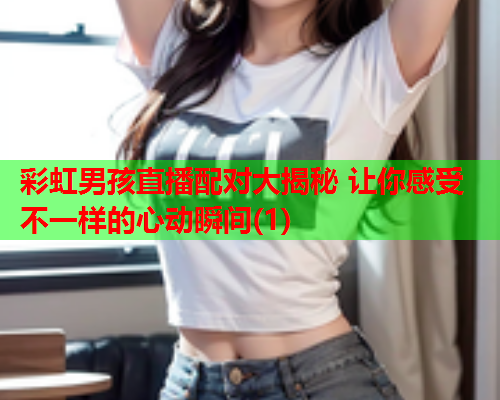 彩虹男孩直播配对大揭秘 让你感受不一样的心动瞬间(1)