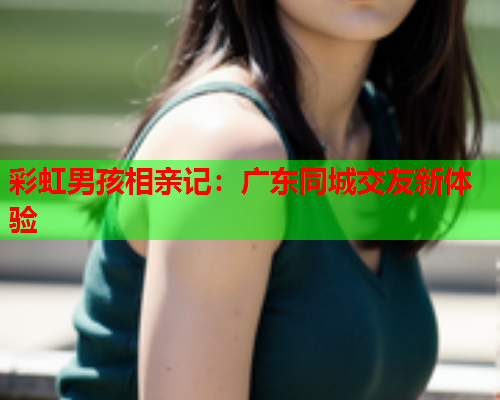 彩虹男孩相亲记：广东同城交友新体验