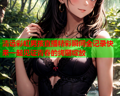 清远彩虹男孩直播精彩瞬间全记录快来一起见证青春的绚丽绽放
