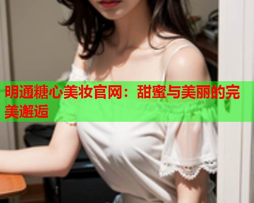 明通糖心美妆官网：甜蜜与美丽的完美邂逅