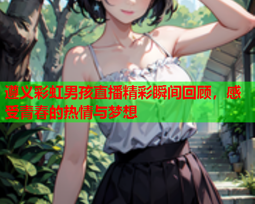 遵义彩虹男孩直播精彩瞬间回顾，感受青春的热情与梦想