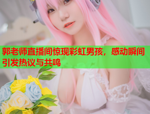 郭老师直播间惊现彩虹男孩，感动瞬间引发热议与共鸣