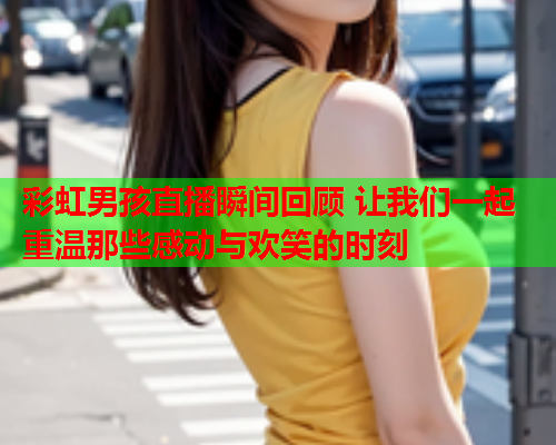 彩虹男孩直播瞬间回顾 让我们一起重温那些感动与欢笑的时刻