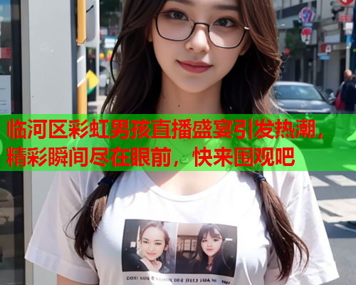临河区彩虹男孩直播盛宴引发热潮，精彩瞬间尽在眼前，快来围观吧