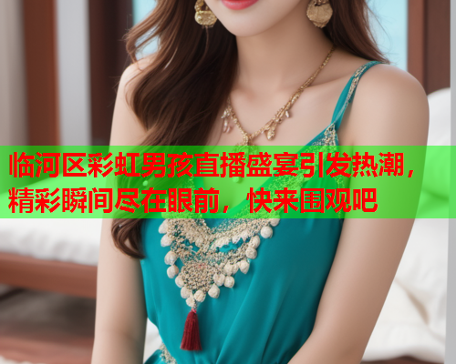 临河区彩虹男孩直播盛宴引发热潮，精彩瞬间尽在眼前，快来围观吧