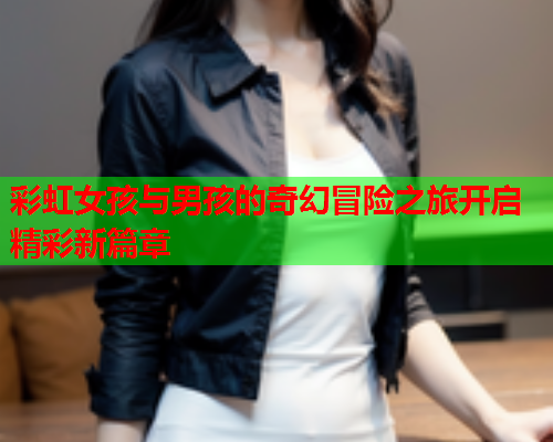 彩虹女孩与男孩的奇幻冒险之旅开启精彩新篇章